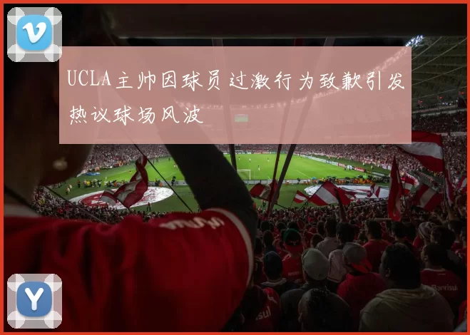 UCLA主帅因球员过激行为致歉引发热议球场风波