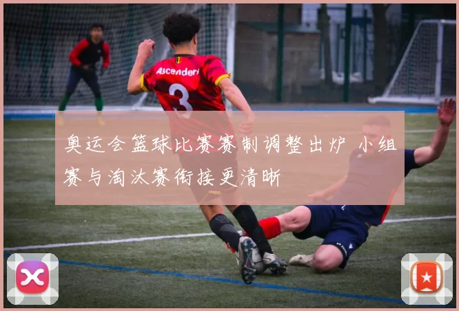 奥运会篮球比赛赛制调整出炉 小组赛与淘汰赛衔接更清晰