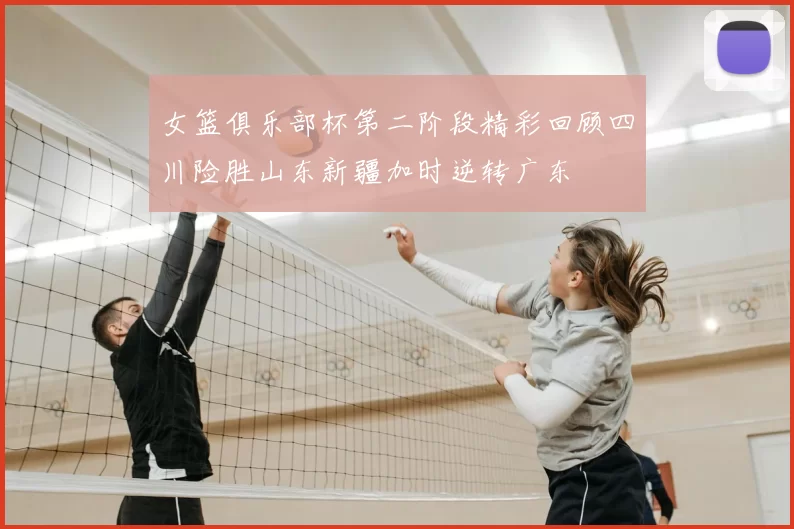 女篮俱乐部杯第二阶段精彩回顾四川险胜山东新疆加时逆转广东