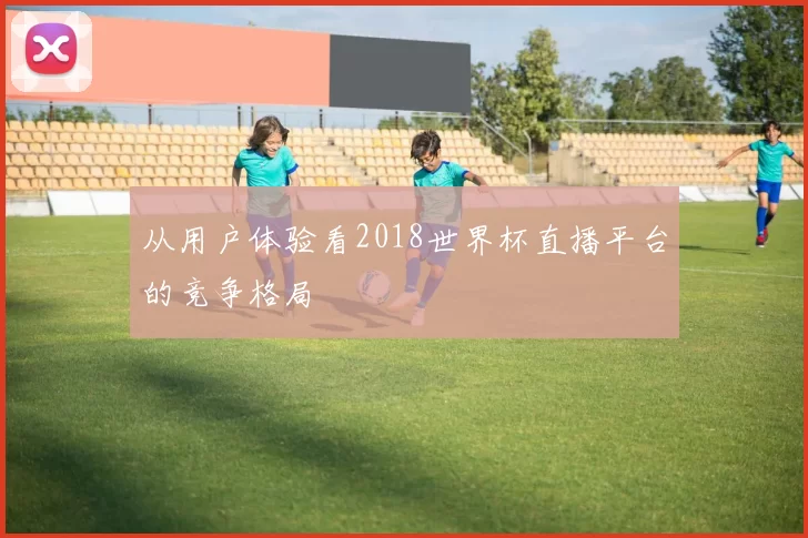从用户体验看2018世界杯直播平台的竞争格局