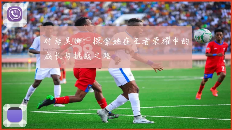 对话吴娜：探索她在王者荣耀中的成长与挑战之路