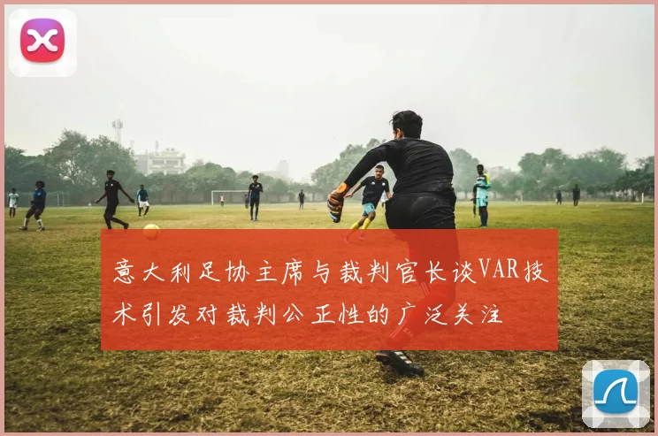 意大利足协主席与裁判官长谈VAR技术引发对裁判公正性的广泛关注
