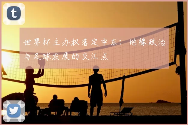 世界杯主办权落定中东：地缘政治与足球发展的交汇点