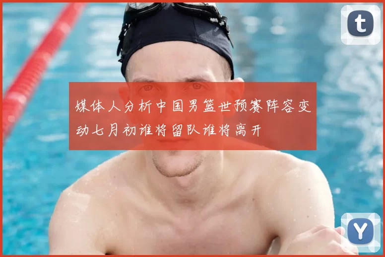 媒体人分析中国男篮世预赛阵容变动七月初谁将留队谁将离开