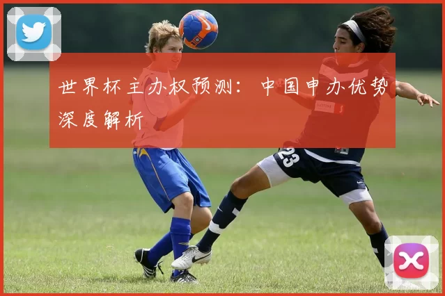 世界杯主办权预测：中国申办优势深度解析
