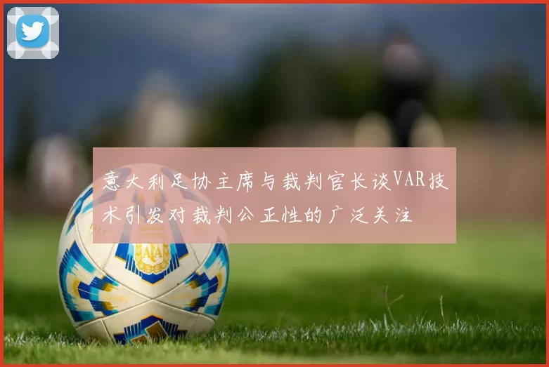 意大利足协主席与裁判官长谈VAR技术引发对裁判公正性的广泛关注