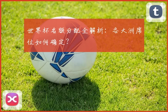 世界杯名额分配全解析：各大洲席位如何确定？