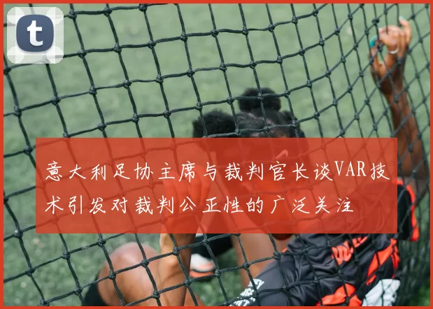意大利足协主席与裁判官长谈VAR技术引发对裁判公正性的广泛关注