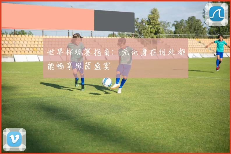 世界杯观赛指南:无论身在何处都能畅享绿茵盛宴