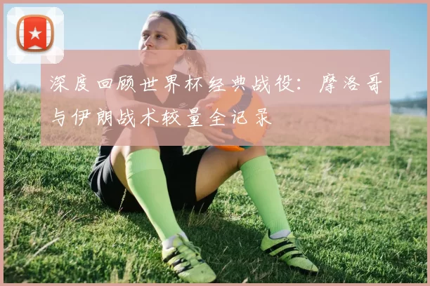深度回顾世界杯经典战役:摩洛哥与伊朗战术较量全记录
