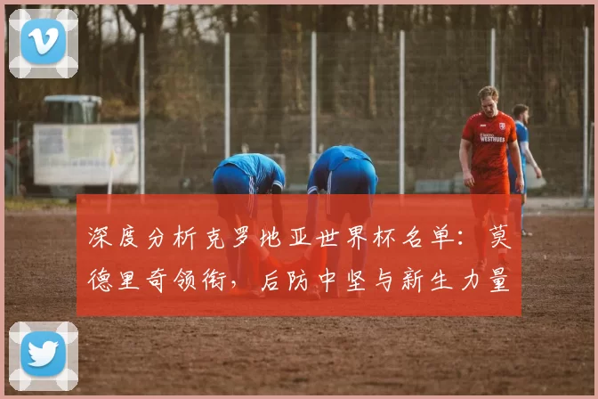 深度分析克罗地亚世界杯名单:莫德里奇领衔,后防中坚与新生力量盘点