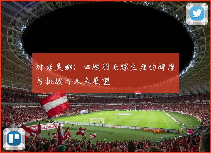 对话吴娜:回顾羽毛球生涯的辉煌与挑战与未来展望