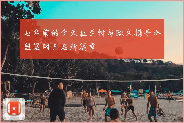 七年前的今天杜兰特与欧文携手加盟篮网开启新篇章
