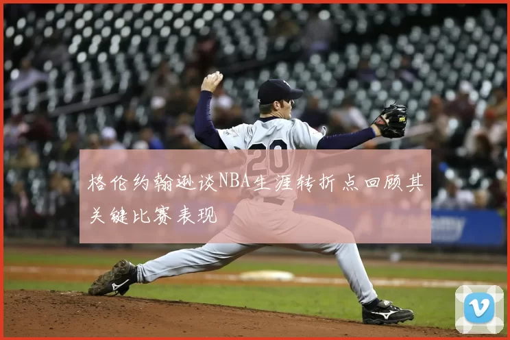 格伦约翰逊谈NBA生涯转折点回顾其关键比赛表现