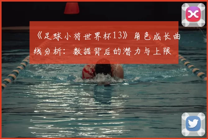 《足球小将世界杯13》角色成长曲线分析：数据背后的潜力与上限