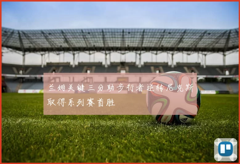兰姆关键三分助步行者逆转尼克斯取得系列赛首胜