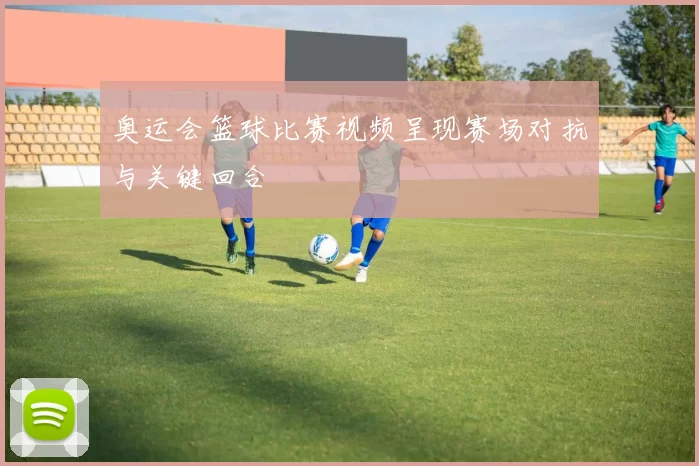 奥运会篮球比赛视频呈现赛场对抗与关键回合