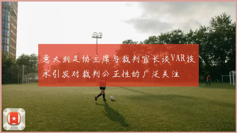 意大利足协主席与裁判官长谈VAR技术引发对裁判公正性的广泛关注