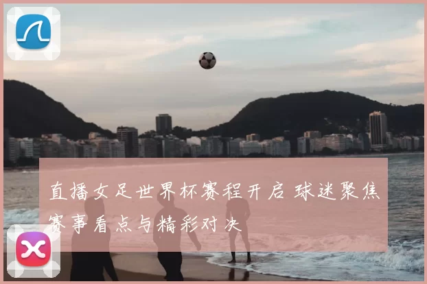 直播女足世界杯赛程开启 球迷聚焦赛事看点与精彩对决