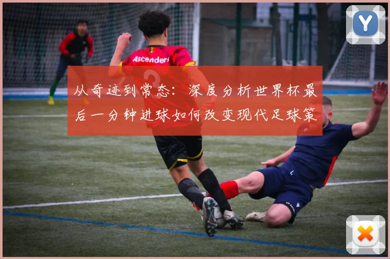 从奇迹到常态:深度分析世界杯最后一分钟进球如何改变现代足球策略