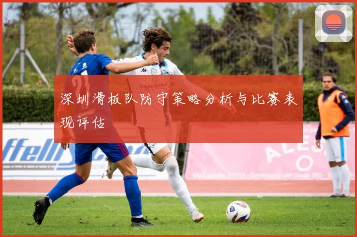 深圳滑板队防守策略分析与比赛表现评估
