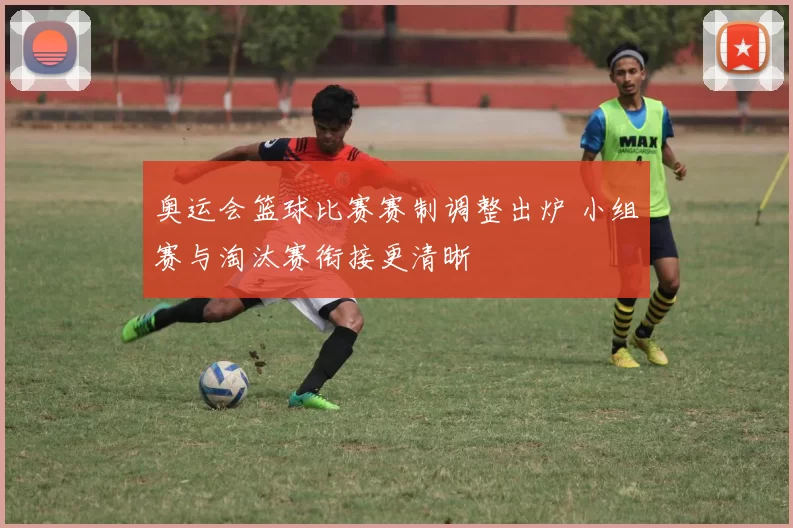 奥运会篮球比赛赛制调整出炉 小组赛与淘汰赛衔接更清晰